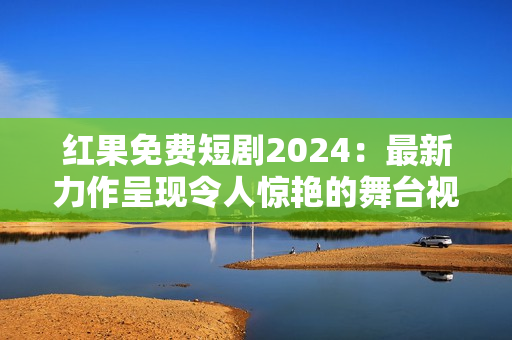 红果免费短剧2024：最新力作呈现令人惊艳的舞台视觉盛宴！