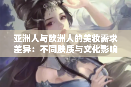 亚洲人与欧洲人的美妆需求差异：不同肤质与文化影响