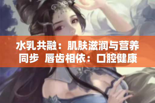 水乳共融：肌肤滋润与营养同步  唇齿相依：口腔健康与美丽并重