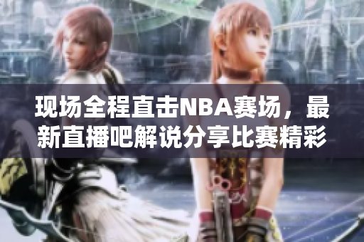 现场全程直击NBA赛场，最新直播吧解说分享比赛精彩瞬间