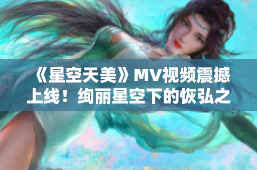 《星空天美》MV视频震撼上线！绚丽星空下的恢弘之美令人心醉！