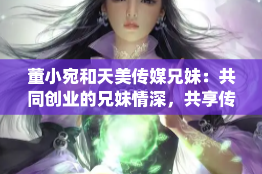 董小宛和天美传媒兄妹：共同创业的兄妹情深，共享传媒梦想(1)