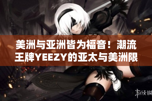 美洲与亚洲皆为福音！潮流王牌YEEZY的亚太与美洲限定鞋款全解析！