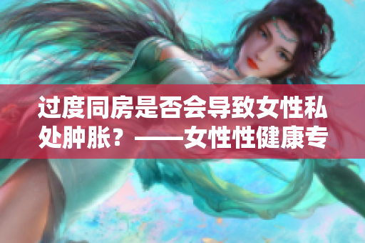 过度同房是否会导致女性私处肿胀？——女性性健康专家为你解析