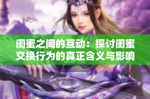 闺蜜之间的互动：探讨闺蜜交换行为的真正含义与影响