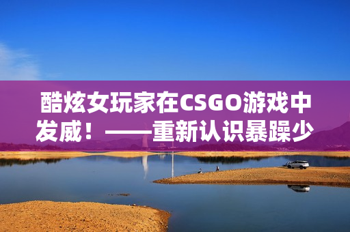 酷炫女玩家在CSGO游戏中发威！——重新认识暴躁少女的独特魅力