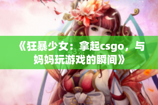 《狂暴少女：拿起csgo，与妈妈玩游戏的瞬间》