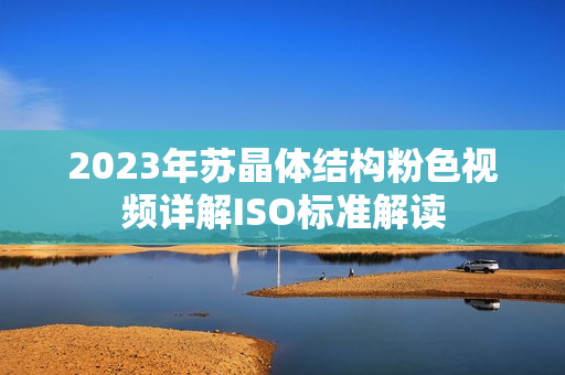 2023年苏晶体结构粉色视频详解ISO标准解读