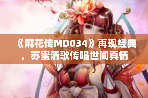 《麻花传MD034》再现经典，苏蜜清歌传唱世间真情