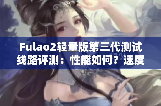 Fulao2轻量版第三代测试线路评测：性能如何？速度如何？