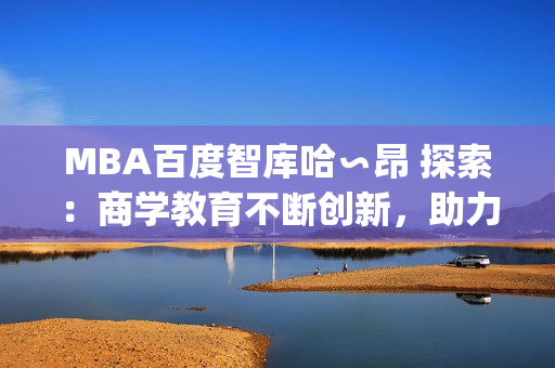 MBA百度智库哈∽昂 探索：商学教育不断创新，助力职业发展(1)