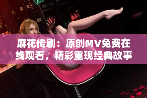 麻花传剧：原创MV免费在线观看，精彩重现经典故事！