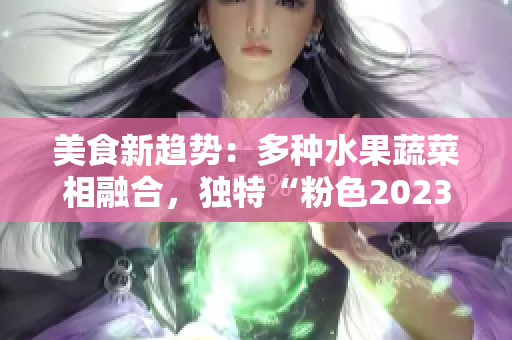 美食新趋势：多种水果蔬菜相融合，独特“粉色2023”风潮席卷全球