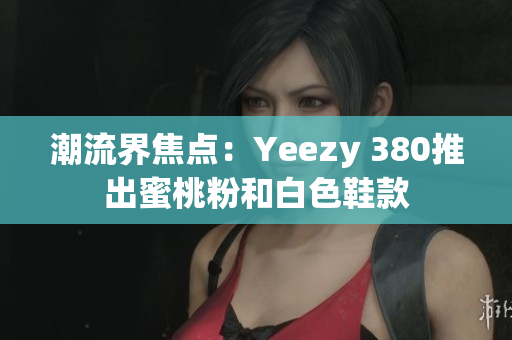 潮流界焦点：Yeezy 380推出蜜桃粉和白色鞋款