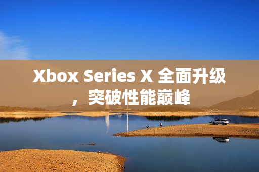 Xbox Series X 全面升级，突破性能巅峰