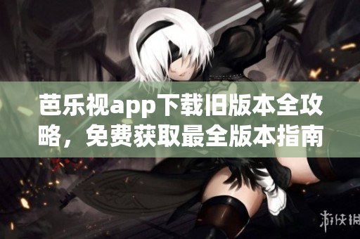 芭乐视app下载旧版本全攻略，免费获取最全版本指南