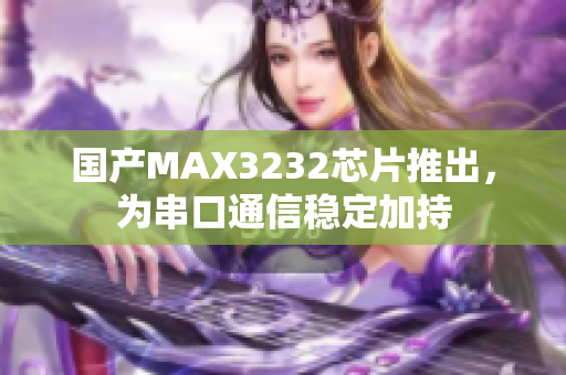 国产MAX3232芯片推出，为串口通信稳定加持