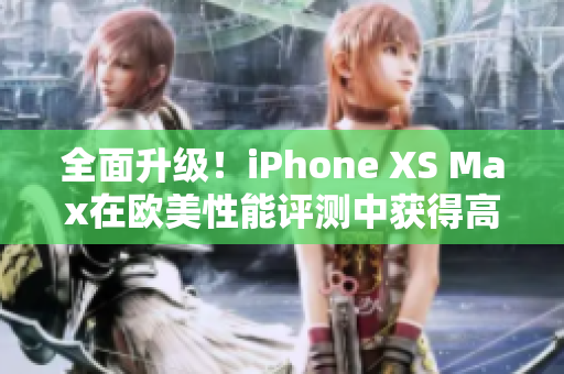 全面升级！iPhone XS Max在欧美性能评测中获得高分