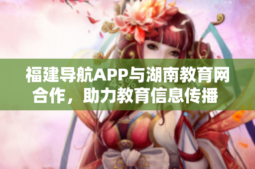 福建导航APP与湖南教育网合作，助力教育信息传播  