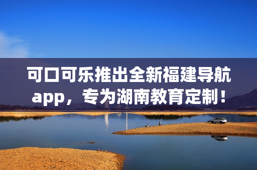 可口可乐推出全新福建导航app，专为湖南教育定制！