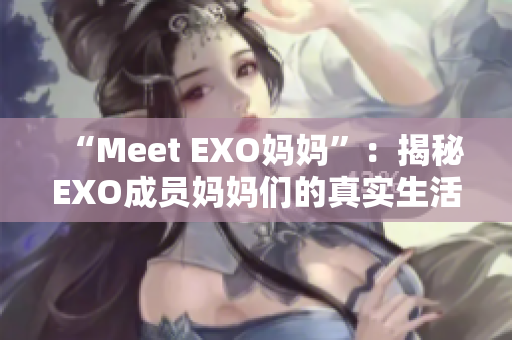 “Meet EXO妈妈”：揭秘EXO成员妈妈们的真实生活与故事