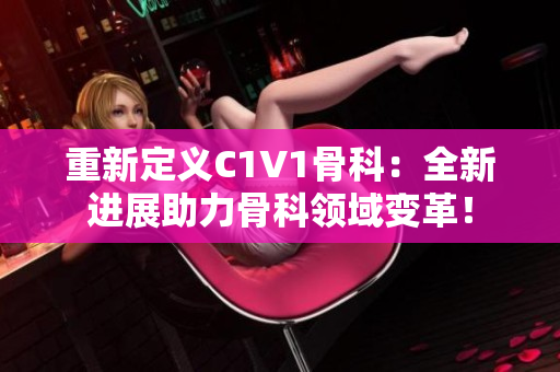 重新定义C1V1骨科：全新进展助力骨科领域变革！