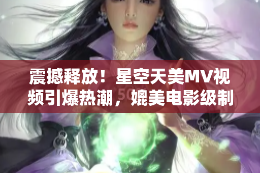 震撼释放！星空天美MV视频引爆热潮，媲美电影级制作震撼全场！