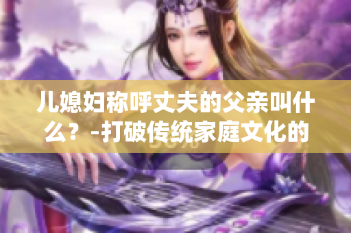 儿媳妇称呼丈夫的父亲叫什么？-打破传统家庭文化的称呼方式