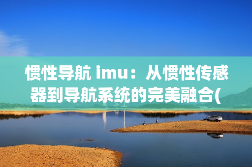 惯性导航 imu：从惯性传感器到导航系统的完美融合(1)