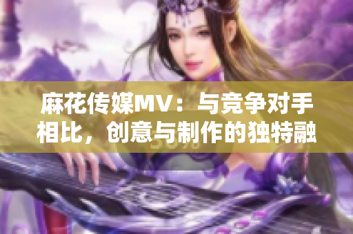 麻花传媒MV：与竞争对手相比，创意与制作的独特融合