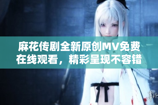 麻花传剧全新原创MV免费在线观看，精彩呈现不容错过