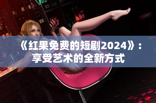 《红果免费的短剧2024》：享受艺术的全新方式