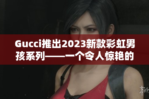 Gucci推出2023新款彩虹男孩系列——一个令人惊艳的时尚之旅