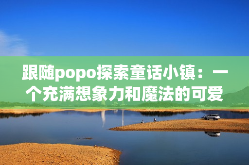 跟随popo探索童话小镇：一个充满想象力和魔法的可爱小镇