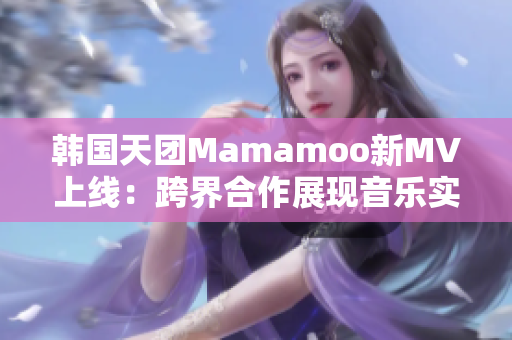 韩国天团Mamamoo新MV上线：跨界合作展现音乐实力！