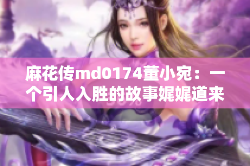 麻花传md0174董小宛：一个引人入胜的故事娓娓道来