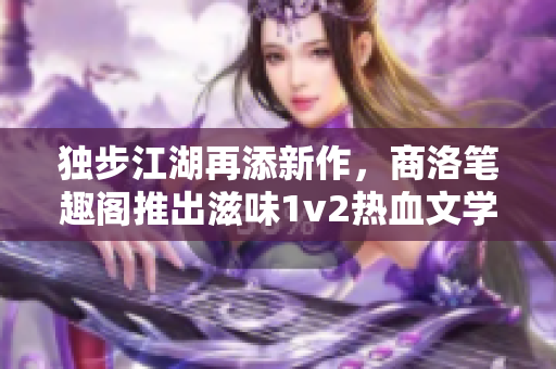 独步江湖再添新作，商洛笔趣阁推出滋味1v2热血文学巨著！