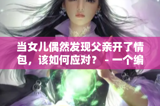 当女儿偶然发现父亲开了情包，该如何应对？ - 一个编辑的思考