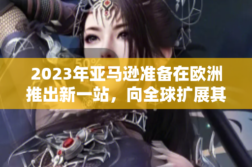 2023年亚马逊准备在欧洲推出新一站，向全球扩展其业务