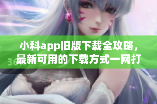 小科app旧版下载全攻略，最新可用的下载方式一网打尽