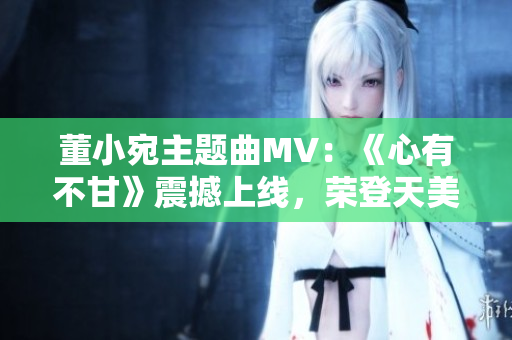 董小宛主题曲MV：《心有不甘》震撼上线，荣登天美音乐榜首！