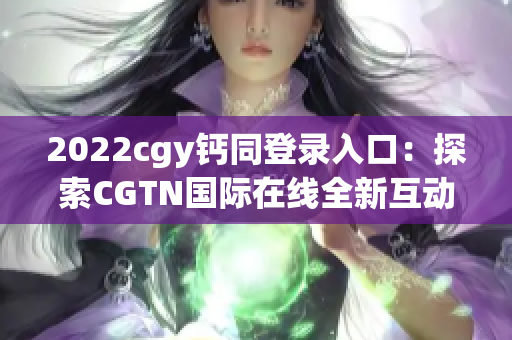 2022cgy钙同登录入口：探索CGTN国际在线全新互动体验！