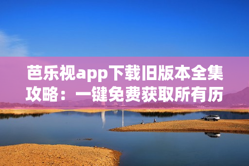 芭乐视app下载旧版本全集攻略：一键免费获取所有历代版本！