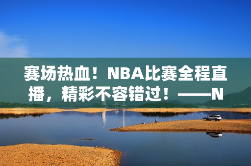 赛场热血！NBA比赛全程直播，精彩不容错过！——NBA直播栏目报道