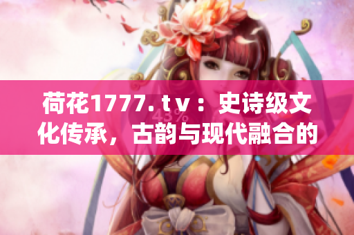 荷花1777. tⅴ：史诗级文化传承，古韵与现代融合的奇迹(1)