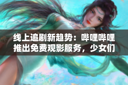 线上追剧新趋势：哔哩哔哩推出免费观影服务，少女们快来体验吧