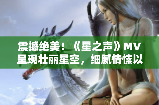 震撼绝美！《星之声》MV呈现壮丽星空，细腻情愫以流畅画面诉诸！