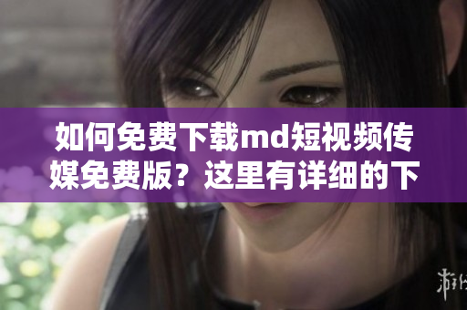 如何免费下载md短视频传媒免费版？这里有详细的下载教程！