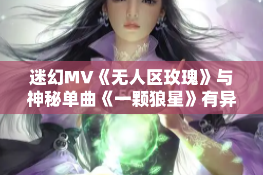 迷幻MV《无人区玫瑰》与神秘单曲《一颗狼星》有异曲同工之妙