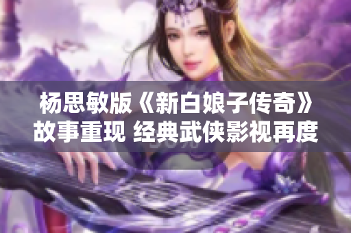 杨思敏版《新白娘子传奇》故事重现 经典武侠影视再度焕发魅力